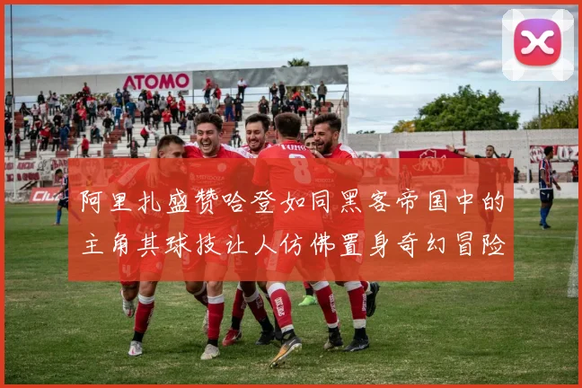 阿里扎盛赞哈登如同黑客帝国中的主角其球技让人仿佛置身奇幻冒险之中