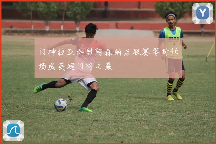 门神拉亚加盟阿森纳后联赛零封46场成英超门将之最