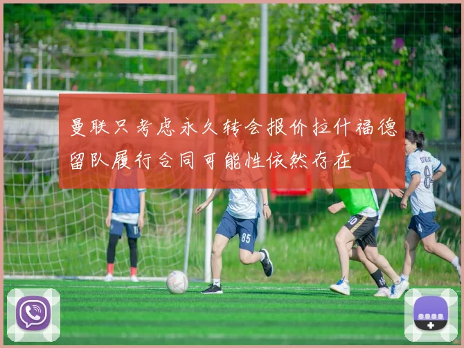 曼联只考虑永久转会报价拉什福德留队履行合同可能性依然存在