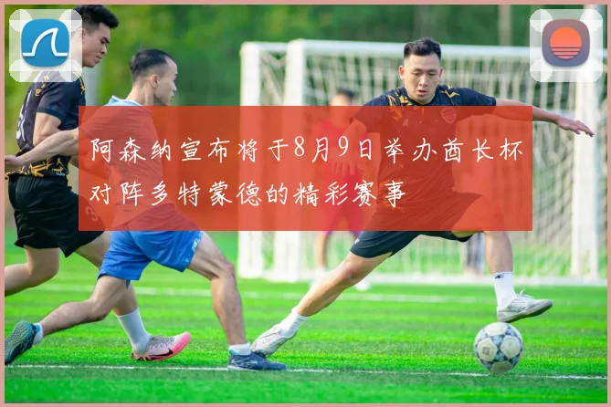 阿森纳宣布将于8月9日举办酋长杯对阵多特蒙德的精彩赛事