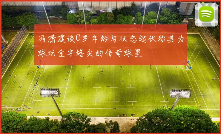 冯潇霆谈C罗年龄与状态起伏称其为球坛金字塔尖的传奇球星