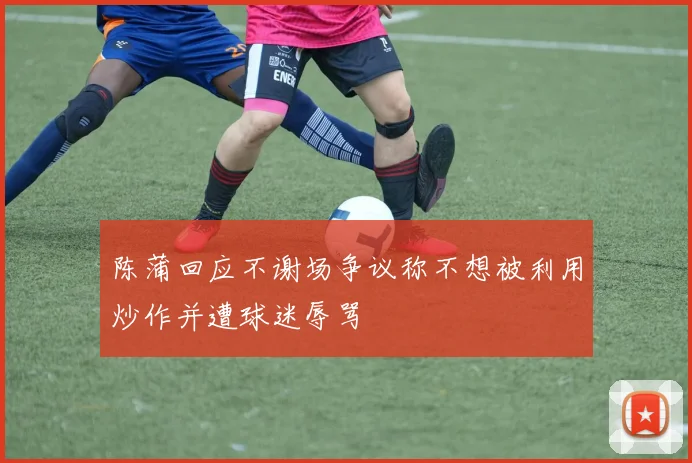 陈蒲回应不谢场争议称不想被利用炒作并遭球迷辱骂