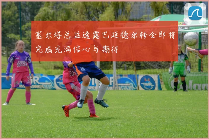 塞尔塔总监透露巴延德尔转会即将完成充满信心与期待