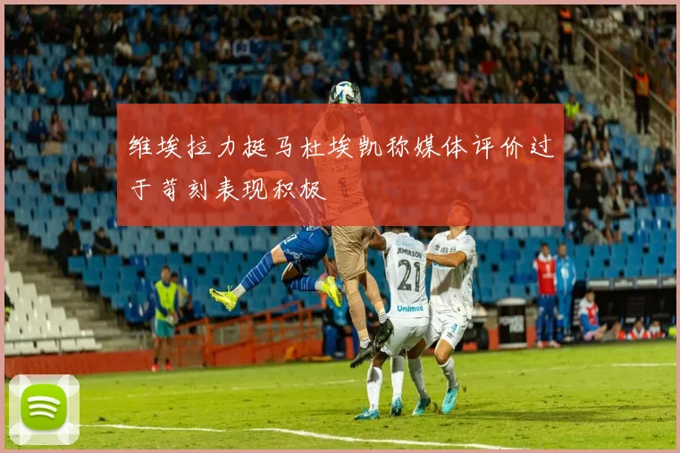 维埃拉力挺马杜埃凯称媒体评价过于苛刻表现积极