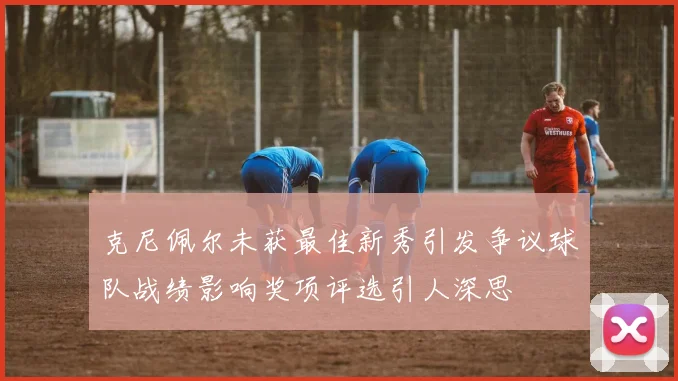 克尼佩尔未获最佳新秀引发争议球队战绩影响奖项评选引人深思