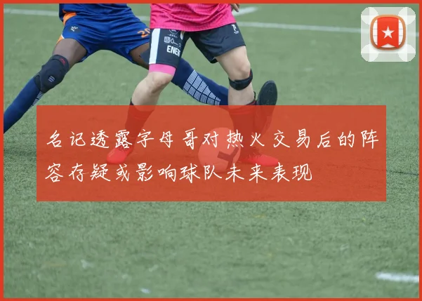 名记透露字母哥对热火交易后的阵容存疑或影响球队未来表现