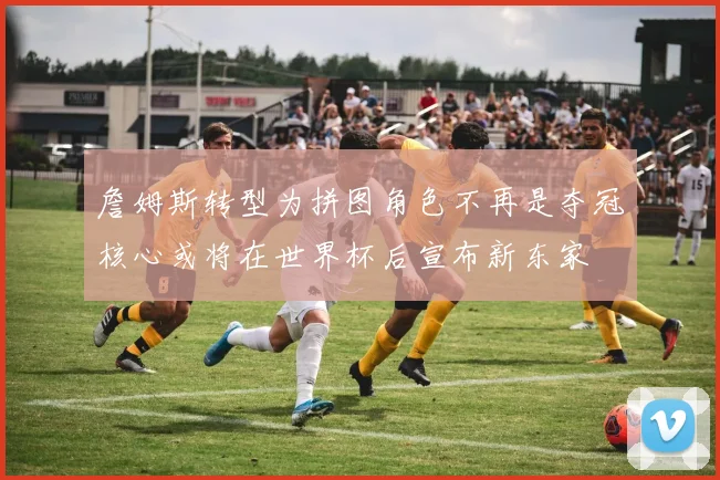 詹姆斯转型为拼图角色不再是夺冠核心或将在世界杯后宣布新东家