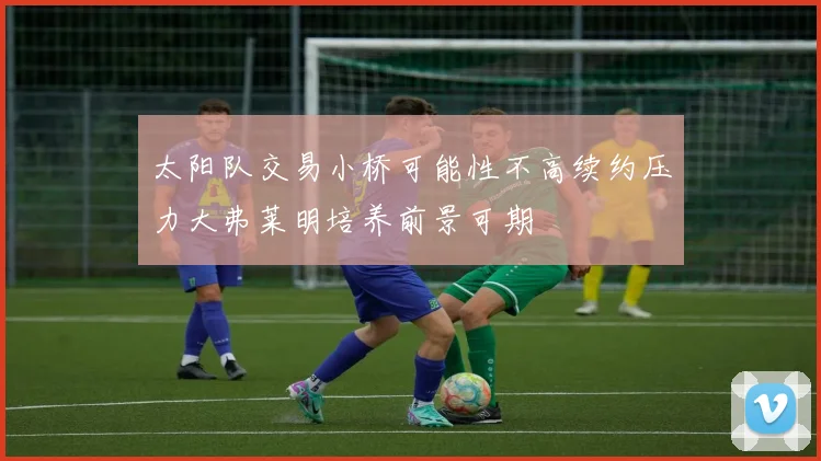 太阳队交易小桥可能性不高续约压力大弗莱明培养前景可期