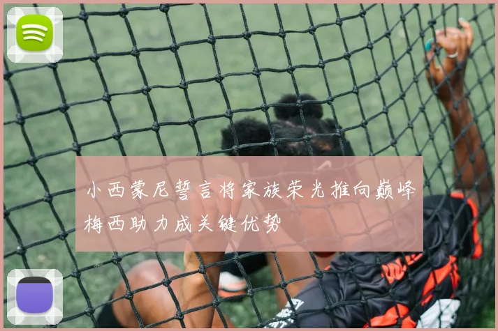 小西蒙尼誓言将家族荣光推向巅峰梅西助力成关键优势