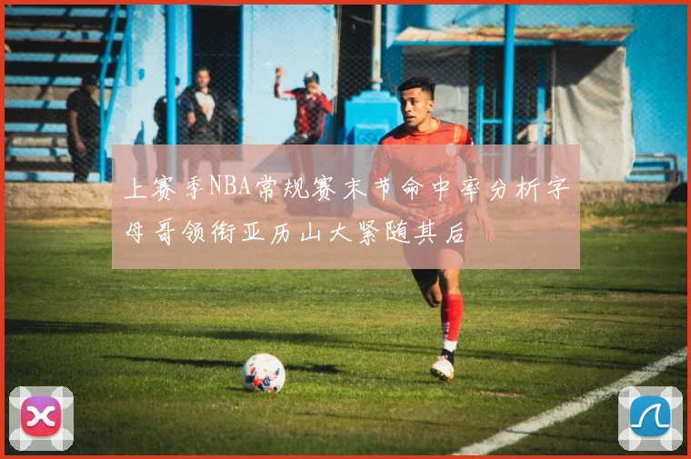 上赛季NBA常规赛末节命中率分析字母哥领衔亚历山大紧随其后