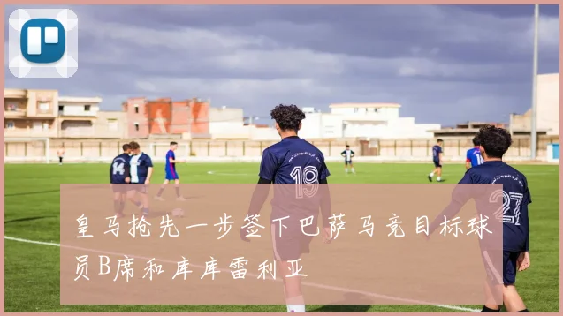 皇马抢先一步签下巴萨马竞目标球员B席和库库雷利亚