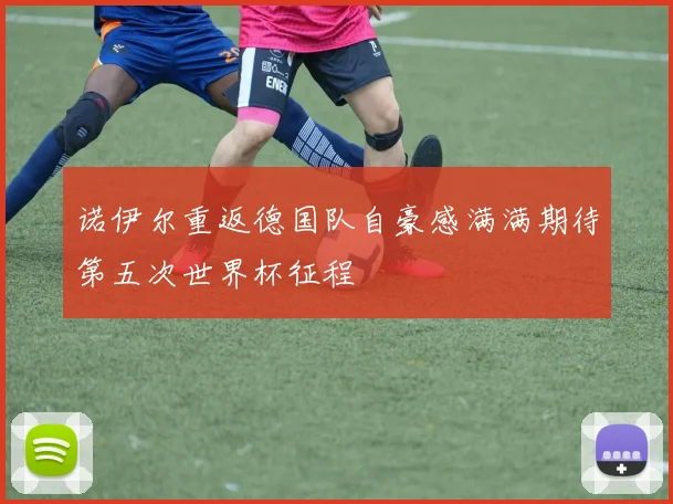 诺伊尔重返德国队自豪感满满期待第五次世界杯征程