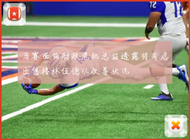 马赛面临财政危机总监透露将考虑出售格林伍德以改善状况