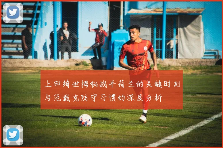 上田绮世揭秘战平荷兰的关键时刻与范戴克防守习惯的深度分析