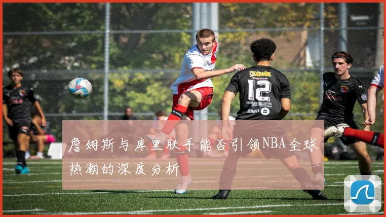 詹姆斯与库里联手能否引领NBA全球热潮的深度分析