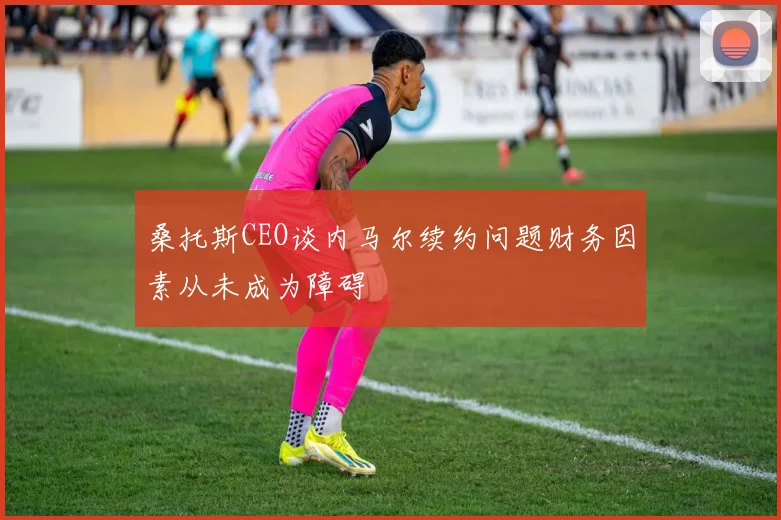 桑托斯CEO谈内马尔续约问题财务因素从未成为障碍