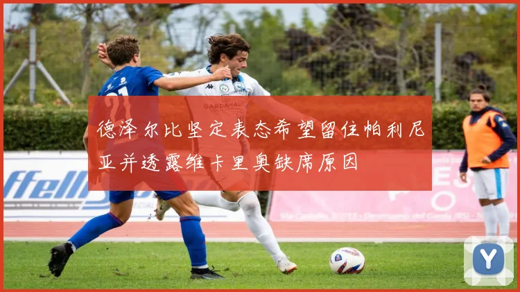 德泽尔比坚定表态希望留住帕利尼亚并透露维卡里奥缺席原因