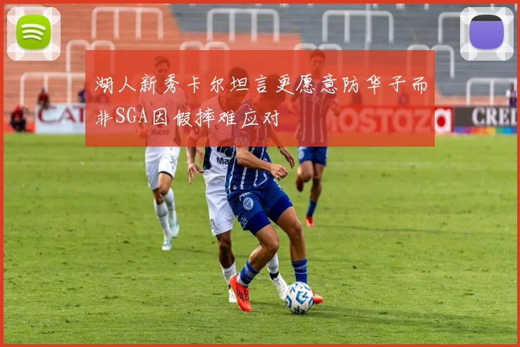 湖人新秀卡尔坦言更愿意防华子而非SGA因假摔难应对
